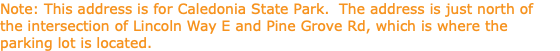 Note: This address is for Caledonia State Park. The address is just north of the intersection of Lincoln Way E and Pine Grove Rd, which is where the parking lot is located.