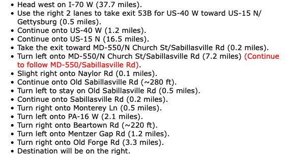 Head west on I-70 W (37.7 miles). Use the right 2 lanes to take exit 53B for US-40 W toward US-15 N/Gettysburg (0.5 miles). Continue onto US-40 W (1.2 miles). Continue onto US-15 N (16.5 miles). Take the exit toward MD-550/N Church St/Sabillasville Rd (0.2 miles). Turn left onto MD-550/N Church St/Sabillasville Rd (7.2 miles) (Continue to follow MD-550/Sabillasville Rd). Slight right onto Naylor Rd (0.1 miles). Continue onto Old Sabillasville Rd (~280 ft). Turn left to stay on Old Sabillasville Rd (0.5 miles). Continue onto Sabillasville Rd (0.2 miles). Turn right onto Monterey Ln (0.5 miles). Turn left onto PA-16 W (2.1 miles). Turn right onto Beartown Rd (~220 ft). Turn left onto Mentzer Gap Rd (1.2 miles). Turn right onto Old Forge Rd (3.3 miles). Destination will be on the right.