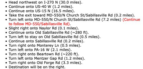 Head northwest on I-270 N (30.0 miles). Continue onto US-40 W (1.2 miles). Continue onto US-15 N (16.5 miles). Take the exit toward MD-550/N Church St/Sabillasville Rd (0.2 miles). Turn left onto MD-550/N Church St/Sabillasville Rd (7.2 miles) (Continue to follow MD-550/Sabillasville Rd). Slight right onto Naylor Rd (0.1 miles). Continue onto Old Sabillasville Rd (~280 ft). Turn left to stay on Old Sabillasville Rd (0.5 miles). Continue onto Sabillasville Rd (0.2 miles). Turn right onto Monterey Ln (0.5 miles). Turn left onto PA-16 W (2.1 miles). Turn right onto Beartown Rd (~220 ft). Turn left onto Mentzer Gap Rd (1.2 miles). Turn right onto Old Forge Rd (3.3 miles). Destination will be on the right.