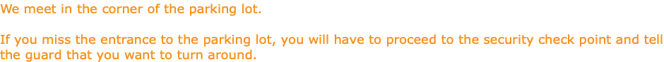 We meet in the corner of the parking lot. If you miss the entrance to the parking lot, you will have to proceed to the security check point and tell the guard that you want to turn around.