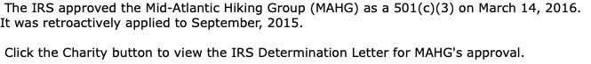 The IRS approved the Mid-Atlantic Hiking Group (MAHG) as a 501(c)(3) on March 14, 2016. It was retroactively applied to September, 2015. Click the Charity button to view the IRS Determination Letter for MAHG's approval.