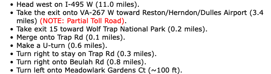 Head west on I-495 W (11.0 miles). Take the exit onto VA-267 W toward Reston/Herndon/Dulles Airport (3.4 miles) (NOTE: Partial Toll Road). Take exit 15 toward Wolf Trap National Park (0.2 miles). Merge onto Trap Rd (0.1 miles). Make a U-turn (0.6 miles). Turn right to stay on Trap Rd (0.3 miles). Turn right onto Beulah Rd (0.8 miles). Turn left onto Meadowlark Gardens Ct (~100 ft).