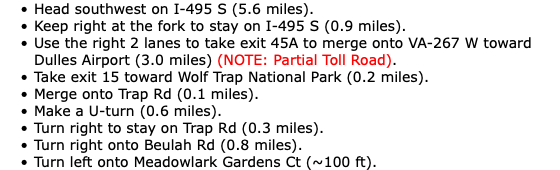 Head southwest on I-495 S (5.6 miles). Keep right at the fork to stay on I-495 S (0.9 miles). Use the right 2 lanes to take exit 45A to merge onto VA-267 W toward Dulles Airport (3.0 miles) (NOTE: Partial Toll Road). Take exit 15 toward Wolf Trap National Park (0.2 miles). Merge onto Trap Rd (0.1 miles). Make a U-turn (0.6 miles). Turn right to stay on Trap Rd (0.3 miles). Turn right onto Beulah Rd (0.8 miles). Turn left onto Meadowlark Gardens Ct (~100 ft).